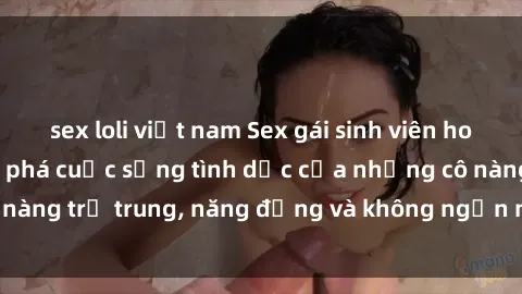 sex loli việt nam Sex gái sinh viên hot nhất: Cùng khám phá cuộc sống tình dục của những cô nàng trẻ trung, năng động và không ngần ngại thử nghiệm!