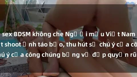sex BDSM không che Người mẫu Việt Nam gây sốt với loạt shoot ảnh táo bạo, thu hút sự chú ý của công chúng bằng vẻ đẹp quyến rũ và gợi cảm.