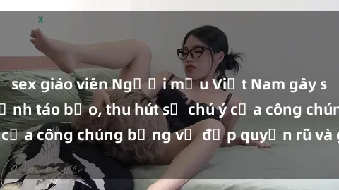 sex giáo viên Người mẫu Việt Nam gây sốt với loạt shoot ảnh táo bạo, thu hút sự chú ý của công chúng bằng vẻ đẹp quyến rũ và gợi cảm.