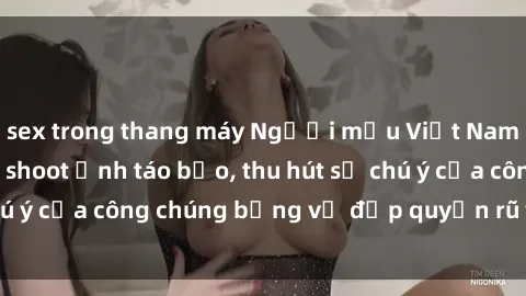 sex trong thang máy Người mẫu Việt Nam gây sốt với loạt shoot ảnh táo bạo, thu hút sự chú ý của công chúng bằng vẻ đẹp quyến rũ và gợi cảm.