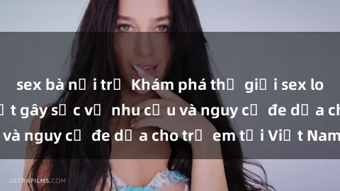 sex bà nội trợ Khám phá thế giới sex loli Việt Nam: Sự thật gây sốc về nhu cầu và nguy cơ đe dọa cho trẻ em tại Việt Nam