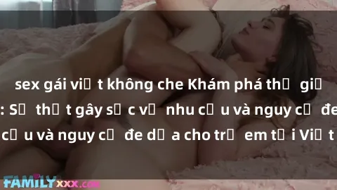 sex gái việt không che Khám phá thế giới sex loli Việt Nam: Sự thật gây sốc về nhu cầu và nguy cơ đe dọa cho trẻ em tại Việt Nam