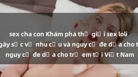 sex cha con Khám phá thế giới sex loli Việt Nam: Sự thật gây sốc về nhu cầu và nguy cơ đe dọa cho trẻ em tại Việt Nam