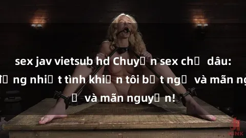 sex jav vietsub hd Chuyện sex chị dâu: hành động nhiệt tình khiến tôi bất ngờ và mãn nguyện!