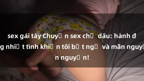 sex gái tây Chuyện sex chị dâu: hành động nhiệt tình khiến tôi bất ngờ và mãn nguyện!