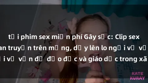 tải phim sex miễn phí Gây sốc: Clip sex mẹ con Việt Nam lan truyền trên mạng, dấy lên lo ngại về vấn đề đạo đức và giáo dục trong xã hội hiện nay.