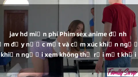 jav hd miễn phí Phim sex anime đỉnh cao: Những tác phẩm đầy nước mắt và cảm xúc khiến người xem không thể rời mắt khỏi màn hình